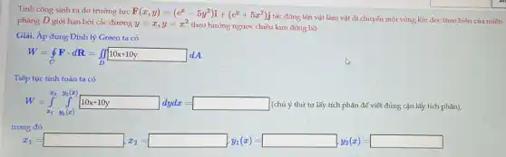 Tính công sinh ra do trường lực
F(x,y)=(e^x-5y^2)i+(e^y+5x^2)j y=x,y=x^2theohurongnguotechidy tác động lên vật làm vật di chuyển một vòng kín dọc theo biên của miền
phẳng D giới hạn bởi các đường kim đồng hồ.
Giải. Áp dụng Định lý Green ta có
W=oint Fcdot dR=iint _(D)10x+10y dA
Tiếp tục tính toán ta có
W=int _(x_(1))y_(1)(x)}
(chú ý thứ tự lấy tích phân để viết đúng cận lấy tích phân),
trong đó
x_(2)=square _(2)=square _(1)/(x)=square _(5)(x_(1))=