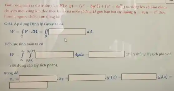 Tính công sinh ra do trường luc F(x,y)=(c^x-8y^2)i+(e^y+8x^2)j tác déng lên vật làm vật di
chuyển một vòng kín dọc theo biến của miền phẳng D giới hạn bởi các dường y=x,y=x^2 theo
hướng ngược chiều kim đồng hồ.
Giải. Áp dụng Định lý Green ta có
W=oint _(C)Fcdot dR=iint _(D)^int _(D)dd
Tiếp tục tính toán ta có
W=int _(x_(1)^2y_(1)(x))^x_(1(x))dydx= (chú ý thứ tự lấy tích phân để
viết đúng cận lấy tích phân),
trong dó
x_(1)= x_(1)= x_(1)= x_(1)= x_(1)= x_(1)= x_(1)=