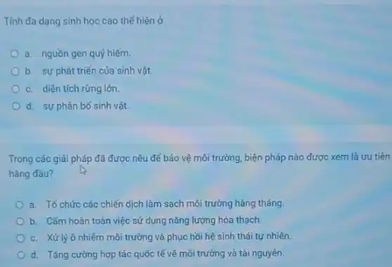 Tính đa dạng sinh học cao thể hiện ở
a. nguồn gen quý hiểm.
b. sự phát triển của sinh vật.
c. diện tích rừng lớn.
d. sự phân bố sinh vật.
Trong các giải pháp đã được nêu để bảo vệ môi trường , biện pháp nào được xem là ưu tiên
hàng đầu?
a. Tổ chức các chiến dịch làm sạch môi trường hàng tháng.
b. Cấm hoàn toàn việc sử dụng nǎng lượng hóa thạch.
c. Xử lýô nhiễm môi trường và phục hồi hệ sinh thái tự nhiên.
d. Tǎng cường hợp tác quốc tế về môi trường và tài nguyên.