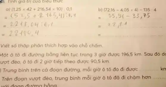 Tính giá trị của biêu thức.
=55,96-33,75
=22+8,04:6,7	=22.84
=2.2+80.4
= __
Viết số thập phân thích hợp vào chỗ chấm.
Một ô tô đi đường bằng liên tục trong 3 giờ được 196,5 km Sau đó d
ượt đèo, ô tô đi 2 giờ tiếp theo được 90,5 km.
) Trung bình trên cả đoạn đường , mỗi giờ ô tô đó đi được
__ km
Trên đoạn vượt đèo, trung bình mỗi giờ ô tô đã đi chậm hơn __
với đoạn đường bằng