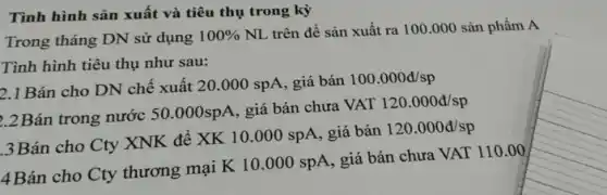 Tình hình sản xuất và tiêu thụ trong kỳ
Trong tháng DN sử dụng
100% 
NL trên đề sản xuất ra 100.000 sản phẩm A
Tình hình tiêu thụ như sau:
2.1 Bán cho DN chế xuất 20 .000 spA, giá bán
100.000d/sp
2.2Bán trong nước
50.000spA giá bán chưa VAT 120.000d/sp
3Bán cho Cty XNK để XK 10.000 spA, giá bán
120.000d/sp
4Bán cho Cty thương mại K 10 .000 spA, giá bán chưa VAT 110.00