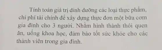 Tính toán giá trị dinh dưỡng các loại thực phẩm,
chi phí tài chính đê xây dựng thực đơn một bữa cơm
gia đình cho 3 người. Nhằm hình thành thói quen
ǎn, uông khoa học, đảm bảo tốt sức khỏe cho các
thành viên trong gia đình.