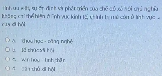 Tính ưu việt, sự ổn định và phát triển của chế độ xã hội chủ nghĩa
không chỉ thể hiện ở lĩnh vực kinh tế , chính trị mà còn ở lĩnh vực __
của xã hội.
a. khoa học-công nghệ
b. tổ chức xã hội
c. vǎn hóa -tinh thần
d. dân chủ xã hội