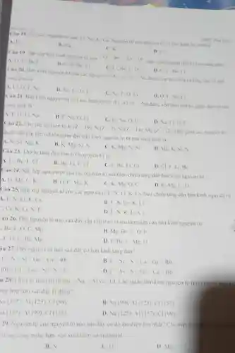 How how to
Câu 18. Cho cac nguyen to sau: 1.Na. K. Ca. Nguy en tir cia nguyen to co ban kinh be nhat la
A. 1.
B. Nia
C. K
THPT Phin Hou
D. C_(3)
Câu 19. Sắp xếp ban kinh nguyen Li C theochieu giam dan tu trai sang phai
A. O. Li Bec
B. C. 0. Be
C. Li. Be C.O
D. O.C.Be Li
Câu 20. Ban kinh nguyên tư cua các nguyen to Li, O theo thir tur tang dan tir trai
sang phaila
A. Li. 0.Ne
B. Ne, Li, O F
C. Ne. F. O Li
D. O.F. No Li
Câu 21. Ban kinh nguyen tur cua các nguyên to được xếp theo thứ tư giam dân tư trái
sang phaila
A. F, O. Li.Va
B. F. Na. O Li
C. Li. Na, O F
D. Na, Li, O F
Câu 22. Cho các nguyen to
K(Z=19);N(Z=7);Si(Z=14);Mg(Z=12)
Day gom các nguy en to
được sáp xép theo chiều giảm dần bản kinh nguyen turtir trai sang phai la
A. N. Si. Me K
B. K, Mg. Si
C. K. Mg.si
D. Mg. K. Si
Câu 23. Thứ tự tǎng dân bán kinh nguyen tur la
A. Li. Be, F.Cl
B. Be. Li.
C. F. Be, Li CI
D. CLF. Li.Be
Câu 24.
xếp nguyên tư của các nguyên tố sau theo chicu tǎng dân bàn kinh nguyên tư
D. K. Mg. C
A. O. Mg. C.K
B. O. C. Me K
C. K. Mg. O c
Câu 25.
xép nguyên tư của các nguyên tó F.N. Li.K.Cs theo chieu tǎng dân bán kinh nguyên tư
4. F, N. Li.K.Cs
B. F, N.C s.K.Li
Cs.K.Li.N. F
D. F. N.K Li.Cs
"âu 26. Dãy nguyên tố nào sau đây sắp xếp theo chiếu tâng dân cua bàn kinh nguyên tư
Be, 1.0 C. Mg
B. Mg. Be, C 0. F
.F,O,C,Be Mg
D. F.Be.C Mg.O
iu 27. Dãy nguy en tư nào sau đây có bản kinh tǎng dân?
Flt Slt Silt Gclt Calt Rb
B Flt S_(1)lt Slt Calt Gclt Rb
Rblt Calt Gelt Silt Slt F
D Flt Silt Slt Gclt Calt Rb
u 28. Cho các nguyèn to sau: iiNa. nAl {}^-Cl Các gia tri bàn kinh nguyen tur (pm)
mg hợp nào sau dây là düng?
Na(157):Al(125):Cl(99)
B Na(99),Al(125);Cl(157)
(157):M(99):C1(125)
D Na(125):Al(157):Cl(99)
29. Nguyen tur cua nguyen to nao sau đây có độ ám điện lớn nhất? Cho biết nguy
trong cong nghè hàn sản xuât thép và methanol
B.
C. 0
D. Mg