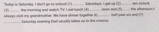 Today is Saturday.I don't go to school (1) __ Saturdays. I get up (2) __ ten o'clock
__ the morning and watch TV. Leat lunch (4) __ noon and (5) __ the afternoon I
always visit my grandmother. We have dinner together 6) __ half past six and (7)
__ Saturday evening Dad usually takes us to the cinema.