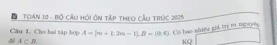 A TOÁN 10-Bộ CÂU HỎI ÔN TẬP THEO CẤU TRÚC 2025
Câu 1. Cho hai tập hợp A=[m+1;2m-1],B=(0;6) Có bao
trị m nguyên
để Asubset B	KQ:
square