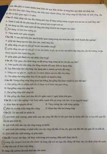 Toàn dân phải có trách nhiệm thực hiện các quy định về bảo vệ rừng theo quy định của pháp luật.
5. Sau khi khai thác rừng không cần triển khai nhanh chóng việc trồng rừng kế tiếp hoặc tái sinh rừng.cần
đề đất có thời gian nghi 3-5 nǎm.
Câu 17: Biện pháp nào sau đây không phù hợp để tǎng cường lượng oxygen hoà tan cho ao nuôi thuỷ sản?
A. Quản lí mật độ tảo phù hợp để tảo quang hợp oxygen cho ao.
B. Sử dụng sục khí quạt nước để tǎng khả nǎng khuếch tán oxygen vào nướC.
(C.)Sử dụng vôi bột bón xuống ao.
D. Thay nước mới giàu oxygen.
Câu 18: Vì sao chế biến lâm sản là khâu quan trọng trong chu trình sản xuất, kinh doanh lâm nghiệp?
A. giúp tận dụng nguyên liệu lâm sản, tránh lǎng phí.
B. giúp nâng cao giá trị của gỗ và các sản phẩm của gỗ.
(C) giúp nâng cao giá trị của gỗ và các sản phẩm từ gỗ, tạo ra các sản phẩm đáp ứng nhu cầu thị trường và tận
dụng nguyên liệu tránh lãng phí.
D. giúp giảm giá thành các sản phẩm làm từ gỗ.
Câu 19. Việc giao cho thuê rừng và đất trồng rừng mang lại lợi ích nào sau đây?
A. Trao quyền cho chủ rừng chủ động chuyển đổi mục đích sử dụng rừng.
B. Tạo điều kiện cho chủ rừng xây dựng nhà ở, khách sạn trên đất rừng.
C. Nâng cao sự gắn bó, quyền lợi và trách nhiệm của chủ đất, chủ rừng.
D. Cho phép chủ rừng khai thác tối đa nguồn tài nguyên rừng.
Câu 20: Trong trồng rừng bằng gieo hạt thẳng, hạt giống cần được chuẩn bị như thế nào?
A. Hạt giống cần có phẩm chất tốt và được xử lí trước khi gieo trồng.
B. Hạt giống càng lớn càng tốt.
C. Hạt giống càng khô càng tốt.
D. Hạt giống cần được tách làm đôi rồi ngâm nước 3 ngày trước khi gieo.
Câu 21: Luật Lâm nghiệp Việt Nam nhấn mạnh điều gì trong việc bảo vệ tài nguyên rừng?
A. Khai thác tài nguyên tối đa
B. Tǎng cường sản xuất nông nghiệp
(C.)Bảo vệ và phát triển rừng bền vững
D. Khai thác dầu mỏ trong rừng
Câu 22: Tái sản xuất tự nhiên là
(A) quá trình sinh trưởng , phát triển của cây rừng bắt đầu từ khi gieo hạt tự nhiên đến khi ra hoa kết quả rồi
lặp lại quá trình đó.
B. quá trình sinh sản của cây rừng trong tự nhiên.
C. quá trình sinh trưởng và phát triển của cây rừng bắt đầu từ lúc cây gieo hạt đến khi cây già cổi và chết đi.
D. Quá trình cây sinh trưởng và phát triển.
Câu 23: Vai trò của thực vật thuỷ sinh trong môi trường chǎn nuôi thuỷ sản là
A. cung cấp oxygen hoà tan cho nước và cung cấp nơi trú ngụ cho động vật thuỷ sản, ổn định nhiệt độ nước
và hấp thụ một số kim loại nặng.
B. cung cấp carbon dioxide hoà tan cho nướC.