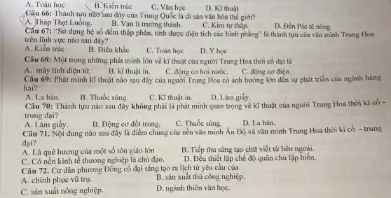 A. Toán học
B. Kiến trúc
C. Vǎn học
Câu 66: Thành tựu nào sau đây của Trung Quốc là di sản vǎn hóa thế giới?
A. Tháp Thạt Luổng.
B. Vạn lí trường thành.
C. Kim tự tháp.
D. Đền Pác tê nông
Cấu 67: "Sử dụng hệ số đếm thập phân, tính được diện tích các hình phẳng"là thành tựu của vǎn minh Trung Hoa
trên lĩnh vực nào sau đây?
A. Kiến trúc
B. Điêu khắc
C. Toán học
D. Y học
Câu 68: Một trong những phát minh lớn về kĩ thuật của người Trung Hoa thời cổ đại là
A. máy tính điện tử.
B. kĩ thuật in.
C. động cơ điện.
Câu 69: Phát minh kĩ thuật nào sau đây của người Trung Hoa có ảnh hưởng lớn đến sự phát triển của ngành hàng
hải?
A. La bàn.
B. Thuốc súng.
C. Kĩ thuật in.
D. Làm giấy.
Câu 70: Thành tựu nào sau đây không phải là phát minh quan trọng về kĩ thuật của người Trung Hoa thời kì cổ -
trung đại?
A. Làm giấy.
B. Động cơ đốt trong.
D. La bàn.
C. Thuốc súng.
Câu 71. Nội dung nào sau đây là điểm chung của nên vǎn minh Ấn Độ và vǎn minh Trung Hoa thời kì cổ - trung
đại?
A. Là quê hương của một số tôn giáo lớn
B. Tiếp thu sáng tạo chữ viết từ bên ngoài.
C. Có nền kinh tế thương nghiệp là chủ đạo.
D. Đều thiết lập chế độ quân chủ lập hiến.
Câu 72. Cư dân phương Đông cổ đại sáng tạo ra lịch từ yêu câu của
A. chinh phục vũ trụ.
B. sản xuất thủ công nghiệp.
C. sản xuất nông nghiệp.
D. ngành thiên vǎn họC.