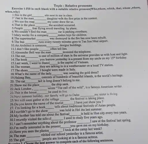 Topic : Relative pronouns
Exercise 1:Fill in each blank with a suitable relative pronoun(Who,whom, which , that, whose ,where,
when,why)
1.She is the girl __ sits next to me in class.
2 That is the man __ daughter woh the first prize in the contest.
3.We use the map __ my sister drew for us.
4.That is the place __ the accident occurred.
5.People __ fear flying avoid traveling by plane.
6.We couldn't find the man __ car is parking overthere.
8.The supermarket __ was destroyed in the fire has now been rebuilt.
7.Mary works for a company __ makes toys for children.
9.The bus __ runs every twenty minutes goes to Tan Son Nhat airport.
10.An Architect is someone __ designs buildings.
11.I don't like people __ often tell lies.
13.The sun __
is one of million of stars in the universe provides us with heat and light.
12.Alexander Bell was the man __ invented the telephone.
14.The book __ you borrow yesterday is a present from my uncle on my
15^th birthday.
15.Last week, I went to Hanoi __ is the capital of Vietnam.
16.The woman __ they are talking to is a weathercaster on a local TV station.
18.What's the name of the lady __ was wearing the gold dress?
17.The shoes __ I bought were made in Italy.
19.Halong Bay, __
consists of hundreds of beautiful islands, is the world's heritage.
20. The cat __ tail is long doesn't belong to me.
21.Show me the place __ the ship sank.
22.Jack London , __
wrote "The call of the wild", is a famous American writer.
23.This is the house __ he used to live.
24.New summer holiday. our family will go to Dalat __ my sister is living
26.Do you know the name of the tourist __ I have just show you?
25.We will soon gather at the village __ the festival is taking place.
27. I'm looking for a book __
tells about traditional festivals of Asian people.
29.My biother has told the about the festival __ is held in Hue city every two years.
28.I couldn't go to the show __ was held in Hoi An last summer.
31.I can't remember anything about the professor
__
I saw at the festival last spring.
30.I recently visited the school __ I used to study five years ago.
32.I'm really interested in the present __ you gave me on my birthday.
33.Have you seen the photos __
I took at the camp last week?
34.The man __
visited our school yesterday is a famous artist.
Exercise 2 Choose the best answer to complete each of the following sentences.
35.The girl __
people are looking at is a famous actress.