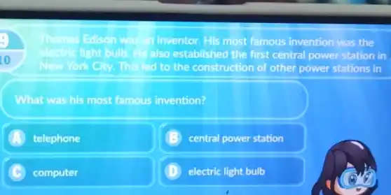 to
Thomas Edison	in inventor.His most famous invention was the sonwar
electric light bulb also established the first central power station in
New York City This led to the construction of other power stations in
What was his most famous invention?
A telephone
central power station
C computer
D electric light bulb