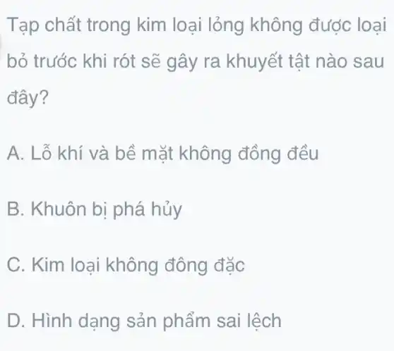 Tạp chất trong kim loại lỏng không được loại
bỏ trước khi rót sẽ gây ra khuyết tật nào sau
đây?
A. Lỗ khí và bề mặt không đồng đều
B. Khuôn bị phá hủy
C. Kim loại không đông đặc
D. Hình dạng sản phẩm sai lệch