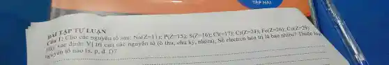 TẬP TỰ LUẬN
BÀI I. Cho các nguyên tố sau:
Na(Z=1,1);P(Z=15);,S(Z=16);Cl=170^circ ;Cor(Z=24);Fe(Z=36);Cu(Z=399)
Hãy xác định: Vị trí của các nguyên tố (ô thứ, chu kỳ , nhóm); Số electron hóa trị là bao nhiêu? Thuộc loại
nguyên tố nào (s,p,d,f)