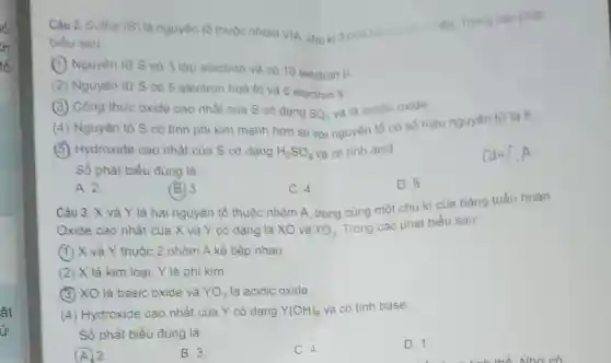 ất
Ủp.
Câu 2. Sulfur (S) là nguyên tố thuộc nhóm VIA, chu kì 3 cua bang Trong các phát
biểu sau:
Nguyên từ S có 3 lớp electron và có 10 electron
p
(2) Nguyên từ S có 5 electron hoà trị và 6 electron S
Công thức oxide cao nhất cùa S có dạng
SO_(3)
và là acidic oxide.
(4) Nguyên tố S có tinh phi kim mạnh hơn so với nguyên tố có số hiệu nguyên tử là 8.
(5) Hydroxide cao nhất của S có dạng H_(2)SO_(4) và có tính acid.
Số phát biểu đủng là
Can 7.A
A. 2.
(B. 3.	C. 4.
D. 5
Câu 3. X và Y là hai nguyên tố thuộc nhóm A.trong cùng một chu kì của bảng tuần hoàn.
Oxide cao nhất của X và Y có dạng là XO và YO_(3)
Trong các phát biểu sau:
(1) X và Y thuộc 2 nhóm A kế tiếp nhau.
(2) X là kim loại, Y là phi kim.
(3) XO là basic oxide và YO_(3) là acidic oxide.
(4) Hydroxide cao nhất của Y có dạng Y(OH)_(6) và có tính base.
Số phát biểu đúng là
D. 1.
(A.) 2.
B. 3.
C. 4.