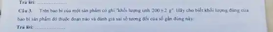 Trả lời: __
Câu 3. Trên bao bi của một sản phẩm có ghi "khối lượng tịnh 200pm 2g'' Hãy cho biết khối lượng đúng của
bao bì sản phẩm đó thuộc đoạn nào và đánh giá sai số tương đối của số gần đúng này.
Trả lời: __