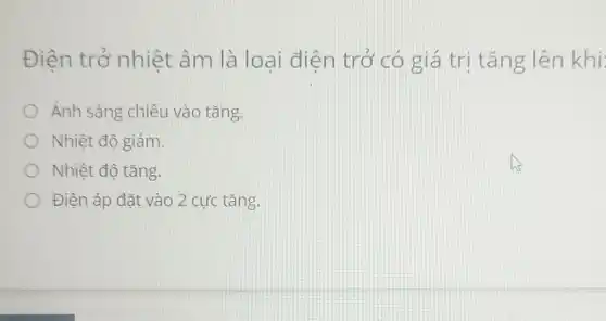 Điện trở nhiệt âm là loại điện trở có giá trị tǎng lên khi:
Ánh sáng chiếu vào tǎng.
Nhiệt độ giảm.
Nhiệt độ tǎng.
Điện áp đặt vào 2 cực tǎng.