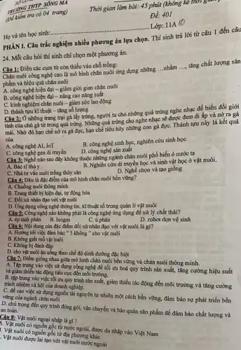 tra có 04 trang)
SƠGD -
TRUONG THIP SONG MO
__
Lớp: 11A
Họ và tên học sinh:................
24. Mỗi câu hỏi thí sinh chỉ chọn một phương án.
PHẦN I. Câu trắc nghiệm nhiều phương án lựa chọn. Thí sinh trả lời từ câu 1 đến câu
Câu 1: Điền các cụm từ còn thiếu vào chỗ trống:
Chǎn nuôi công nghệ cao là mô hình chǎn nuôi ứng dụng những ...nhằm
__
tǎng chất lượng sản
phẩm và hiệu quả chǎn nuôi
A. công nghệ hiện đại - giảm giời gian chǎn nuôi
B. công nghệ hiện đại - nâng cao nǎng suất
C. kinh nghiệm chǎn nuôi - giảm sức lao động
D. thành tựu kĩ thuật - tǎng số lượng
Câu 2: Ở những trang trại gà lấy trứng,người ta cho những quả trứng nghe nhạc để biến đổi giới
tính của chú gà từ trong quả trứng.Những quả trứng cho nghe nhạc sẽ được đem đi ấp và nở ra gà
mái. Nhờ đó hạn chế nở ra gà đực, hạn chế tiêu hủy những con gà đựC. Thành tựu này là kết quả
của
A. công nghệ AI,. IoT
B. công nghệ sinh học, nghiên cứu sinh học
D. công nghệ sản xuât
C. công nghệ gen di truyền
Câu 3: Nghề nào sau đây không thuộc những ngành chǎn nuôi phổ biến ỏ nước ta
A. Bác sĩ thú y
B. Nghiên cứu di truyền học và sinh vật học ở vật nuôi.
C. Nhà tư vấn nuôi trồng thủy sản
D. Nghề chọn và tạo giống
Câu 4: Đâu là đặc điểm của mô hình chǎn nuôi bền vững?
A. Chuồng nuôi thông minh
B. Trang thiết bị hiện đại, tự động hóa
C. Đối xử nhân đạo với vật nuôi
D. Ứng dụng công nghệ thông tin, kĩ thuật số trong quản lí vật nuôi
Câu 5: Công nghệ nào không phải là công nghệ ứng dụng để xử lý chất thải?
A. ép tách phân B. biogas
C. ủ phân
D. robot dọn vệ sinh
Câu 6: Nội dung của đặc điểm đối xử nhân đạo với vật nuôi là gì?
A. Hướng tới việc đảm bảo * 5 không " cho vật nuôi
B. Không giết mổ vật nuôi
C. Không bị đánh đập
D. cho vật nuôi ǎn uống theo chế độ dinh dưỡng đặc biệt
Câu 7: Điểm giống nhau giữa mô hình chǎn nuôi bền vững và chǎn nuôi thông minh.
A. Tập trung vào việc sử dụng công nghệ đề tối ưu hoá quy trình sản xuất, tǎng cường hiệu suất
và giảm thiểu tác động tiêu cực đến môi trường.
B. tập trung vào việc tối ưu quy trình sản xuất, giảm thiểu tác động đến môi trường và tǎng cường
trách nhiệm xã hội của doanh nghiệp.
C. đề cao việc sử dụng nguồn tài nguyên tự nhiên một cách bền vững, đảm bảo sự phát triển bền
vững của ngành chǎn nuôi
D. chú trọng đến quy trình đóng gói, vận chuyển và bảo quản sản phẩm để đảm bảo chất lượng và an toàn.
Câu 8: Vật nuôi ngoại nhập là gì ?
1. Vật nuôi có nguồn gốc từ nước ngoài, được du nhập vào Việt Nam
. Vật nuôi có nguồn gốc từ địa phương khác
. Vật nuôi được lai tạo với vật nuôi nước ngoài
__
Thời gian làm bài. 45 phút (không kê thời gia
Đề:401