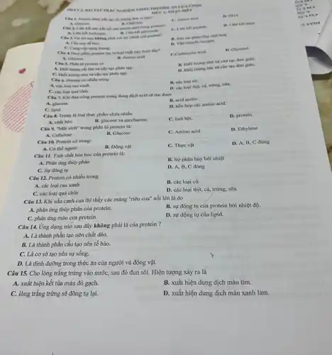 TRACNGHEM ANN A CHON
câu tạo từ những don vị nào?
A. Chocose
C. Amine acid
D. DHA
AN neer
Cin 2. Liên kh nào kết nối các amino scid trong protein?
B. Liên ket plycoside
C. Liên ket peptide
B. Xác the phin ứng sinh hoá.
Câu J. Val tro nào không phải vai tro chinh cas protein?
D. Vin chuyen oxygen.
A. Chu true to bảo
C. Cung cap ning lượng.
A. Ghacose
B. Amino acid.
Câu S. Phin từ protein có
lớn và cấu tạo phức tạp.
B. khol lurong nho và cầu tạo đơn gián.
D. khoi lương lớn và cấu tạo đơn gián.
C. khot luyng nho và cấu tạo phức tap
Clu 4.Thuy phain protein tao ra loal chất nào dưới đây?
C.Carboxylie acid.
D. Glycerol
Clu 6. Protein có nhiêu trong
A. các loai rau xanh.
C. các loại quả chín.
D. các loại thịt.cá, trứng, sữa.
Câu 7. Khi đun nóng protein trong dung dịch acid sẽ thu được
B. acid acetiC.
A. glucose
C. lipid.
D. hốn hợp các amino acid.
Câu 8. Trưng là loại thực phẩm chứa nhiều
C. tinh bọt.
D. protein.
A. chất béo.
B. glucose và saccharose.
Câu 9. "Mắt xích"trong phân từ protein là:
C. Amino acid
D. Ethylene
A. Cellulose
B. Glucose
Câu 10. Protein có trong:
C. Thực vật
D. A, B, C đúng
A. Cơ thể người
B. Động vật
Câu 11. Tính chất hóa học của protein là:
B. Sự phân hủy bởi nhiệt
A. Phản ứng thủy phân
D. A, B, C đúng
C. Sự đông tụ
Câu 12. Protein có nhiều trong
B. các loại củ
A. các loại rau xanh
D. các loại thịt,cá, trứng, sữa
C. các loại quả chin
Câu 13. Khi nấu canh cua thì thấy các mảng "riêu cua"nổi lên là do
B. sự đông tụ của protein bởi nhiệt độ.
A. phản ứng thủy phân của protein.
C. phản ứng màu của protein.
D. sự động tụ của lipid.
Câu 14. Ứng dụng nào sau đây không phải là của protein ?
A. Là thành phân tạo nên chất dẻo.
B. Là thành phần cấu tạo nên tế bào.
C. Là cơ sở tạo nên sự sống.
D. Là dinh dưỡng trong thức ǎn của người và động vật.
Câu 15. Cho lòng trắng trứng vào nước,sau đó đun sôi.Hiện tượng xảy ra là
A. xuất hiện kết tủa màu đỏ gạch.
B. xuất hiện dung dịch màu tím.
C. lòng trǎng trứng sẽ đông tụ lại.
D. xuất hiện dung dịch màu xanh lam.
my
IEN