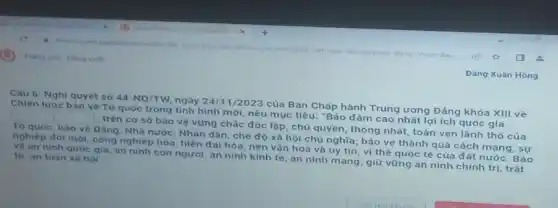 Trang chu Dang xulit
tuyen-gdnd viet nam 80. nam xay-dung chien dau
Câu 6: Nghị quyet so 44-NQ/TW
ngày 24/1/2023 của Ban Chấp hành Trung ương Đảng khóa XIII về
Chiến lược bảo vệTo quốc trong tinh hình mới, nêu mục tiêu:"Bảo đảm cao nhất lợi ích quoc gia square 
trên cơ sở bảo vệ vững chác độc lập, chủ quyền, thông nhất, toàn vẹn lãnh tho cúa
To quóc; bảo vệ Đảng, Nhà nước, Nhân dân, che độ xã hội chủ nghĩa; bảo vệ thành quả cách mạng, sự
nghiệp đôi mới, công nghiệp hóa, hiện đa hóa, nèn vǎn hoá và uy tín, vị thể quoc tế của đất nước. Bảo
vệ an ninh quoc gia, an ninh con người an ninh kinh te , an ninh mạng; giữ vững an ninh chính trị, trật tur an toan xa hoi
Dạng Xuân Hồng