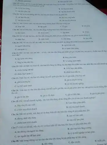 tranh
D. hitu qui sin xuất.
Clu 15: Nhing net dep trung thoi quen : Hp quân tiêu dùng của cả nhân, công đồng hình thành, chất
hiện qua hinh vi Its
A. cohol tleuding
dung
C. van hor giao tiếp
nhân
Cau 16: Xerve truyền thông dín tộC.vào hóa tiêu ding là một bộ phận của
A. vin hóa dân tốc
miền
C. vin hos du muc
D. vin hou dia phoung.
Câu 17: Xétve biểu hiện, vǎn hóa tiêu dùng thường được biểu hiện thông qua
A. phap luật
II. tập quán
C is nghi
D. tim gilo
Câu 18: Xet vé biểu hiện, vǎn hóa tiêu dùng thường được biểu hiện thông qua
A. thói quen
B chinh sach
C. tập doàn.
D. lehor
Câu 19: Xét ve mặt vǎn hóa, vǎn hóa tiêu đúng góp phần giữ gia và phát huy các giá trị truyền thồng về
A. nhân đạo
B. canh trunh
C. titu dung
D. sin xult
Câu 20: Dối với các chu thế sản xuất, vǎn hóa tiêu dùng góp phần tác động đến chiến lược kinh doanh cua
A. ngươi tiêu dùng
C. nhà quan ly.
D. coquan chire nǎng.
Câu 21: Đối với linh vực vǎn hóa -x5hacute (hat (o))i vàn hóa tiêu dùng góp phân giữ gin và phát huy các giá trị, chuân mục tốt đep
dưới đây?
A. tập quán tiêu düng
B. long yeu nuroc
C. long tu hao dân tộC.
D. tur turong canh tranh.
Câu 22: Dối với linh vuc kinh tế.vǎn hóa tiêu dùng tác động sâu các nhất đến chiến lược nào dưới đây của moi doanh n:
A. chiến lượng cǎn bộ
B. chiến luoc sin phẩm.
C. chiến lược quản Is
D. chiến lược đầu tư
Câu 23: Việc duy tri vǎn hóa tiêu dùng của mỗi quốc gia dân tộc sè góp phần phát huy các
A. giá trị tương lai.
B. giá trị truyên thong
C. lợi thế canh tranh
D. loi the doanh nghiệp
Câu 24: Việc duy tri vǎn hóa tiêu dùng của mỏi quốc gia dân tộc se góp phần phát huy các giá trị truyền thống đơn
thu các
D. giá tri phi pháp.
A. giá trị lạc hậu
B. giá trị lỗi thời.
C. giá trị hiện dai
Câu 25: Đối với mỗi doanh nghiệp, vǎn hóa tiêu dung sê tác động đến yếu tố nào của doanh nghiệp?
A. Dây chuyên sản xuất.
B. Cách thức phân phối.
C. Chiến lược kinh doanh
D. Đối thù kinh doanh
Câu 26: Dối với xã hội, việc duy tri và thực hiện tốt vǎn hóa tiêu dùng sẽ góp phần thay đồi
A. phong cách tiêu dùng.
B. quy mo sàn xuất
C. chiến lược kinh doanh
D. hạn chế lạm phát.
Câu 27: Đối với xã hội, việc duy tri và thực hiện tốt vǎn hóa tiêu dùng sẽ góp phần thay đồi
A. tác phong của người lao động
B. các muc tiêu tǎng trường.
C. các nguồn lực để lạm phát.
D. ty lệ thất nghiệp và lạm phát.
Câu 28: Một trong những vai trò của vǎn hóa tiêu dùng là góp phần duy tri tiêu dùng
D. miến phí.
B. bền vững.
C. độc quyền.
Trang