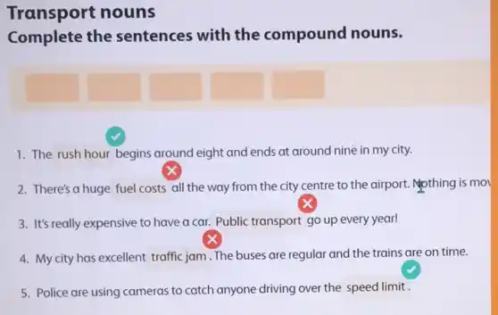 Transport nouns
Complete the sentences with the compound nouns.
square 
1. The rush hour begins around eight and ends at around nine in my city.
2. There's a huge fuel costs all the way from the city centre to the airport. Mothing is mo
3. It's really expensive to have a car. Public transport go up every year!
4. My city has excellent traffic jam .The buses are regular and the trains are on time.
5. Police are using cameras to catch anyone driving over the speed limit