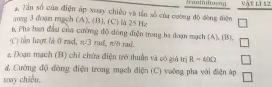 tranthihuong
Tần số của điện áp xoay chiều và tần số của
cường độ dòng điện
square 
__
trong 3 đoạn mạch (A) (B), (C) là 25 Hz
b. Pha ban đầu của cường độ dòng điện trong ba đoạn mạch
(A) (B), (C) lần lượt là 0rad,pi /3rad,pi /6rad
square 
c. Đoạn mạch (B) chỉ chứa điện trở thuần và có giá trị R=40Omega 
d. Cường độ dòng điện trong mạch điện (C) vuông pha với điện áp
xoay chiều.
square 
square 
VẬT Lí 12