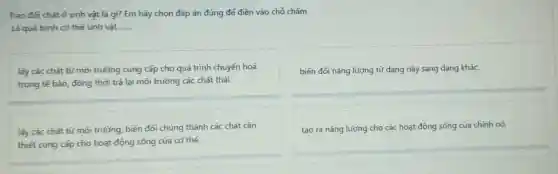 Trao đối chất ở sinh vật là gì?Em hãy chọn đáp án đúng để điền vào chỗ chấm.
Là quá trình cơ thể sinh vật........ __
lấy các chất từ môi trường cung cấp cho quá trình chuyển hoá
trong tế bào, đồng thời trả lại môi trường các chất thải.
biến đối nǎng lượng từ dạng này sang dạng khác.
lãy các chất từ môi trường, biến đổi chúng thành các chất cần
thiết cung cấp cho hoạt động sống của cơ thể.
tạo ra nǎng lượng cho các hoạt động sống của chính nó.