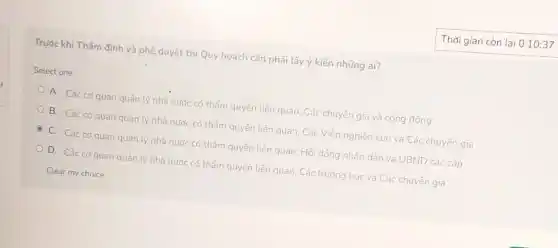 Trước khi Thấm định và phê duyệt thì Quy hoạch cần phải Lấy ý kiến những ai?
Select one:
A. Các cơ quan quảnly nhà nước có thấm quyền liên quan, Các chuyên gia và cộng đồng
B. Các cơ quan quản lý nhà nước có thẩm quyền liên quan Các Viện nghiên cứu và Các chuyên gia
C. Các cơ quan quản lý nhà nước có thẩm quyến liên quan, Hội đồng nhân dân và UBND các cấp
D. Các cơ quan quản lý nhà nước có thẩm quyền liên quan, Các trường học và Các chuyên gia