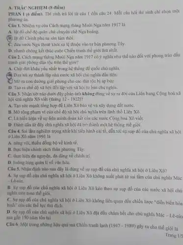 A. TRẢC NGHIỆM (8 điểm)
PHÀN I (6 điểm). Thí sinh trả lời từ câu 1 dến câu 24. Mỗi câu hỏi thí sinh chỉ chọn một
phương án.
Câu 1. Nhiệm vụ của Cách mạng tháng Mười Nga nǎm 1917 là
A. lật đồ chế độ quân chủ chuyên chế Nga hoàng.
(B) lật đồ Chính phủ tư sản lâm thời.
C. đưa nước Nga thoát khỏi sự lệ thuộc vào tư bản phương Tây.
D. nhanh chóng kết thúc cuộc Chiến tranh thế giới thứ nhất.
Câu 2. Cách mạng tháng Mười Nga nǎm 1917 có ý nghĩa như thế nào đối với phong trào đấu
tranh giải phóng dân tộc trên thế giới?
A. Chặt đứt khâu yếu nhất trong hệ thống đế quốc chủ nghĩa.
B. Đưa tới sự thành lập nhà nước xã hội chủ nghĩa đầu tiên.
(C) Mở ra con đường giải phóng cho các dân tộc bị áp bứC.
D. Tạo ra chế độ xã hội đối lập với xã hội tư bản chủ nghĩa.
Câu 3. Nhận xét nào dưới đây phản ánh không đúng về sự ra đời của Liên bang Cộng hoà xã
hội chủ nghĩa Xô viết (tháng 12-1922) ?
A. Tạo sức mạnh tổng hợp để Liên Xô bảo vệ và xây dựng đất nướC.
B. Mở rộng phạm vi của chế độ xã hội chủ nghĩa trên lãnh thổ Liên Xô.
C. Là biểu hiện về sự liên minh đoàn kết của các nước Cộng hoà Xô viết.
D. Đánh dấu từ đây chủ nghĩa xã hội đã trở thành một hệ thống thế giới.
Câu 4. Sai lầm nghiêm trọng nhất khi tiến hành cải tổ , dẫn tới sự sụp đổ của chủ nghĩa xã hội
ở Liên Xô nǎm 1991 là
A. nóng vội, thiếu đồng bộ về kinh tế.
B. thực hiện chính sách thân phương Tây.
C. thực hiện đa nguyên, đa đảng về chính trị.
D. buông lỏng quản lí về vǎn hóa.
Câu 5. Nhận định nào sau đây là đúng về sự sụp đồ của chủ nghĩa xã hội ở Liên Xô?
A. Sự sụp đổ của chủ nghĩa xã hội ở Liên Xô không xuất phát từ sai lầm của chủ nghĩa Mác
- Lê-nin.
B. Sự sụp đồ của chủ nghĩa xã hội ở Liên Xô kéo theo sự sụp đổ của các nước xã hội chủ
nghĩa trên toàn thế giới.
C. Sự sụp đổ của chủ nghĩa xã hội ở Liên Xô không liên quan đến chiến lược "diễn biến hòa
bình" của các thế lực thủ địch.
D. Sự sụp đổ của chủ nghĩa xã hội ở Liên Xô đặt dấu chấm hết cho chủ nghĩa Mác - Lê-nin
sau gần 150 nǎm tôn tại.
Câu 6. Một trong những hậu quả mà Chiến tranh lạnh (1947-1989)
gây ra cho thế giới là
Trang 1/5