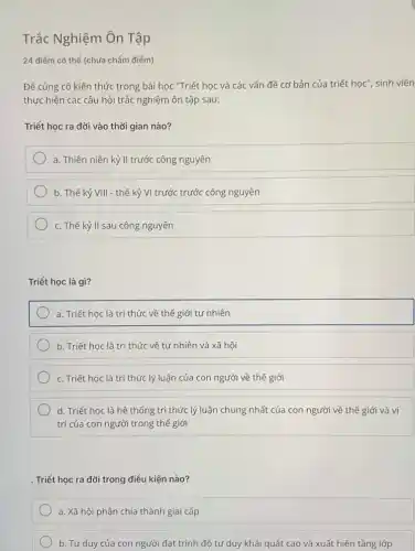 Trắc Nghiệm Ôn Tập
24 điểm có thể (chưa chấm điểm)
Để củng cố kiến thức trong bài học "Triết học và các vấn đề cơ bản của triết học", sinh viên
thực hiện các câu hỏi trắc nghiệm ôn tập sau:
Triết học ra đời vào thời gian nào?
a. Thiên niên kỷ II trước công nguyên
b. Thế kỷ VIII - thế kỷ VI trước trước công nguyên
c. Thế kỷ II sau công nguyên
Triết học là gì?
a. Triết học là tri thức về thế giới tự nhiên
b. Triết học là tri thức về tự nhiên và xã hội
c. Triết học là tri thức lý luận của con người về thế giới
d. Triết học là hệ thống tri thức lý luận chung nhất của con người về thế giới và vị
trí của con người trong thế giới
. Triết học ra đời trong điều kiện nào?
a. Xã hội phân chia thành giai cấp
b. Tư duy của con người đạt trình độ tư duy khái quát cao và xuất hiện tầng lớp