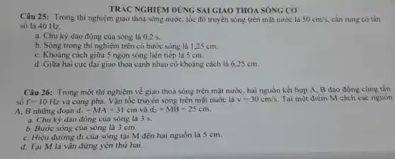 TRÁC NGHIỆM ĐÚNG SAI GIAO THOA SÓNG cơ
Câu 25 : Trong thí nghiệm giao thoa sóng nước , tốc độ truyền sóng trên mặt nước là 50cm/s , cần rung có tần
sô là 40 Hz.
a. Chu kỳ dao động của sóng là 0.2 s.
b. Sóng trong thí nghiệm trên có bước sóng là 1.25 cm.
C . Khoảng cách giữa 5 ngọn sóng liên tiếp là 5 cm.
d. Giữa hai cực : đại giao thoa cạnh nhau có khoảng cách là 625 cm.
Câu 26 : Trong một thí nghiệm về giao thoa sóng trên mặt nước hai nguồn kết hợp A.B dao động cùng tần
sô f=10Hz và cùng pha . Vận tốc truyên sóng trên mặt nuớc là v=30cm/s . Tại một điểm M cách các nguồn
A.B những đoạn d_(l)=MA=31cm và d_(2)=MB=25cm
a. Chu kỳ dao động của sóng là 3 s.
b. Bước sóng của sóng là 3 cm.
C. Hiệu đường đi của sóng tại M đến hai nguôn là 5 cm.
d. Tại M là vân đứng yên thứ hai.