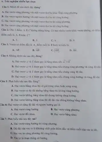 A. Trắc nghiệm nhiều lựa chọn
Câu 1: Mệnh đề nào dưới đây đúng?
A. Hai vecto cung phương với một vectơ thứ ba khác overrightarrow (0) thì cùng phương.
B. Hai vecto ngurpe hướng với một vectơ thứ ba thì cùng hướng.
C. Hai vecto cùng phương với một vectơ thứ ba thì cùng phương.
D. Hai vecto cùng phương với một vectơ thứ ba thì cùng hướng.
Câu 2: Cho 3 điểm A.B.C không thǎng hàng. Có bao nhiêu vectơ khác vectơ không, có điểm
điểm cuối là A,Bhoặc C?
A. 3.
B. 5
C. 6
D. 9
Câu 3: Vecto có điểm đầu là A . điểm cuối là B được kí hiệu là:
A. AB
B. overline (AB)
vert overline (AB)vert 
D. overline (BA)
Câu 4: Khẳng định nào sau đây đúng?
A. Hai vecto overrightarrow (a) và overrightarrow (b) được gọi là bằng nhau nếu (-2)/(a)=b^-2
B. Hai vecto a và overrightarrow (b) được gọi là bằng nhau nếu chủng cùng phương và cùng độ dài
C. Hai vecto bar (a) và overrightarrow (b) được gọi là bằng nhau nếu chúng cùng độ dài.
D. Hai vecto overrightarrow (a) và overrightarrow (b) được gọi là bằng nhau nếu chủng cùng hướng và cùng độ dài.
Câu 5: Phát biểu nào sau đây đúng?
A. Hai vecto bằng nhau thì có giá trùng nhau hoặc song song.
B. Hai vecto có độ dài không bằng nhau thì không cùng hướng.
C. Hai vecto không bằng nhau thì chúng không cùng hướng.
D. Hai vecto không bằng nhau thì độ dài của chúng không bằng nhau.
Câu 6: Hai vectơ có cùng độ dài và ngược hướng gọi là
A. Hai vecto cùng hướng.
B. Hai vecto cùng phương.
C. Hai vecto dối nhau
D. Hai vecto bằng nhau.
Câu 7: Phát biểu nào sau đây sai?
A. Hai vecto cùng hướng thì cùng phương.
B. Độ dài của vec tơ là khoảng cách giữa điểm đầu và điểm cuối cùa vec to do.
C. Hai vecto cùng phương thì cùng hướng.
D. Vecto là đoạn thẳng có hướng.