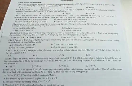 - Trúc nghiệm nhiều lựu chọn
Câu 1: Nguyên từ của một nguyên tố X có tổng só electron trong các phân lớp p là 8. Nguyen tư cua nguyên tố Y co số hạt mang điện
nhỏ hơn số hạt mang điện của X là 12.Các nguyên tố X,Y lis:
A. Mg và Ca.
Câu 2: Nguyên từ cun nguyen to X có tổng số electron trong các phân lớp pla 7 Nguyen từ của nguyên tố Y co tồng số hụt mang điện
B. Siva O.
C. Alva Cl
D. Na và S
nhiêu hơn tóng số hạt mang điện của X là 8. Vậy X và Y lần lượt là:
A. Al và Br.
Câu 3: Trong bàng tuần hoàn, hai nguyên tố X va Y lần lượt ở chu ki 3 và 2. Tồng số electron lớp ngoài cung cun X và Yia 12.0
B. Aiva Cl.
C. Mg và Cl.
D. Siva Br.
trạng thát cơ bản,số electron ở phín lớp p của Y nhiều hơn của X là 8. Vậy X và Y thuộc nhóm nào sau day?
A. X thuộc nhóm VA: Y thuộc nhóm IIIA.
B. X thuộc nhóm VIIA; Y thuộc nhóm VA.
C. X thuộc nhom VIA; Y thuộc nhóm IIIA
D. X thuộc nhóm IVA;Y thuộc nhóm VA.
Câu 4: Nguyên tố R có tổng số hạt mang điện và không mang điện là 34. Trong đó số hat mang diện nhiều hơn số hạt không mang điện
là 10 hạt. Kí hiệu và vị trí của R trong bảng tuần hoàn là:
A. Ne, chukl 2, nhóm VIIIA.
B. Na, chu kl 3, nhóm IA.
C. Mg, chu ki 3, nhóm IIA.
D. F, chu kì 2, nhó VIIA.
Câu 5: Nguyên từ của nguyên tố X có tổng số hạt proton, neutron, ciectron là 52. Trong hạt nhân nguyên nữ X có số hạt không mang
điện nhiều hơn số hạt mang điện là I.Vị trí của X trong bảng ruân hoàn các nguyên tố hóa hoc là:
A. chu kỳ 3, VA B. chu kỳ 3, VIIA.
C. chu kỳ 2, VIIA
D. chu kỳ 2, VA.
Câu 6: Nguyên tố Y có tổng số hạt là 36, trong đó số hạt mang điện gấp 2 lần số hạt không mang điện.Vị tri của nguyên to Y trong
bảng tuần hoàn các nguyên tố hóa học là
số 13, chu kì 3, nhóm IIIA.
B. Ô số 12 chu kì 3, nhóm IIA.
C. Osố 12,chu kì 3, nhóm IIB.
D. Ô số 13 . chu kì 3, nhóm IIIB
Câu 7: Cho X, Y và T là ba nguyên tố liên tiếp trong 1 chu kì, tổng số hạt p của các hợp chất XH_(3),YO_(2)vgrave (a)T_(2)O_(7) là 140 hạt. Biết Z_(T)gt 
Z_(Y)gt Z_(X) Nguyên tố X là
A. S.
B. P
C. Si.
D. CI.
Câu 8: Tổng số hạt proton, neutron, electron trong 3 nguyên tử kim loại X, Y, T là 134, trong đó tổng số hạt mang điện nhiều hơn số
hạt không mang diện là 42. Số hạt mang điện của Y nhiều hơn của X là 14 và số hạt mang điện của T nhiều hơn của X là 2. Tính kim
loại giám dần là:
A. Ygt Xgt T.
B. Tgt Xgt Y.
C. Ygt Tgt X
D. Tgt Ygt X
Câu 9: Cho X, Y,T là ba nguyên tố liên tiếp nhau trong một chu kì của bảng tuần hoàn các nguyên tố hóa họC. Tổng số các hạt mang
điện trong thành phần cấu tạo nguyên tử của X, Y, T bằng 72. Phát biểu nào sau đây không đúng?
A. Các ion X^+Y^2+,T^3+ có cùng cấu hình electron 1s^22s^22p^6
B. Bǎn kinh của nguyên tử theo thứ tự giảm dần là Xgt Ygt T.
C. Bán kinh ion theo thứ tự tǎng dần là X^+lt Y^2+lt T^3+
D. Nguyên tố X, Y, T đều có tính chất hóa học cơ bàn là tính kim loại.