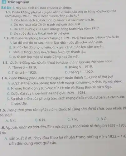 A Trắc nghiệm
Bài tập 1. Hãy xác định chỉ một phương án đúng.
1.1. Ý nào không phải là nguyên nhân cơ bản dẫn đến sự bùng nổ phong trào
cách mạng (1918-1923) ở các nước tư bản châu Âu?
A. Do chính sách áp bức bóc lột kinh tế ở các nước tư bản.
B. Do hậu quả của Chiến tranh thế giới thứ nhất.
C. Do ảnh hưởng của Cách mạng tháng Mười Nga nǎm 1917.
D. Do cuộc đai suy thoái kinh tế thế giới.
1.2. Đỉnh cao của phong trào cách mạng (1918-1923) ở các nước tư bản châu Âu là
A. lât đổ chế độ tư sản, thành lập Nhà nước dân chủ nhân dân.
B. lât đổ chế độ phong kiến, đua giai cấp tư sản lên cầm quyền.
C. nhiều Đảng Cộng sản ở châu Âu được thành lập.
D. sự thành lập một số nước Cộng hoà Xô viết.
1.3. Quốc tế Cộng sản (Quốc tế thứ ba) được thành lập vào thời gian nào?
A. Tháng 3-1919
B. Tháng 5-1919
C. Tháng 3-1920
D. Tháng 5-1920
1.4. Ý nào không phản ánh đúng nguyên nhân thành lập Quốc tế thứ ba?
A. Sự phát triển của phong trào cách mạng nói chung, ở châu Âu nói riêng.
B. Những hoạt động tích cực của Lê -nin và Đảng Bôn -sê-vích Nga.
C. Cuộc đại suy thoái kinh tế thế giới 1929-1933
D. Sự phát triển của phong trào cách mạng ở các nước tư bản và các nước
thuộc địa.
1.5. Trong thời gian tồn tại 24 nǎm, Quốc tế Cộng sản đã tổ chức bao nhiêu kì
đại hội?
A. 5 kì.
B. 6 kì.
C. 7 kì.
D. 8 kì.
.6. Nguyên nhân cơ bản dẫn đến cuộc đại suy thoái kinh tế thế giới
(1929-1933
do
A. sản xuất ô at, chạy đua theo lợi nhuận trong những nǎm 1922-192
dẫn đến cung vượt quá cầu.