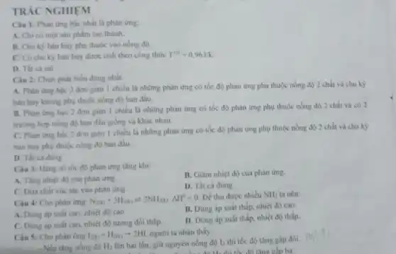 TRÁC NGHIẸM
Câu 1: Phàn ứng hạc nhất là phản img:
A. Chi có một sản phẩm tạo thành.
B. Chu kỳ bán hủy phụ thuộc vào nồng độ.
C. Có chu kỳ bán hủy được tính theo công thức T^1/2=0,963/k
D. Tất cá sai
Câu 2: Chọn phát biểu đúng nhất.
A. Phàn ứng bậc 2 đơn giàn 1 chiều là những phản ứng có tốc độ phản ứng phụ thuộc nồng độ 2 chất và chu kỳ
bán hủy không phụ thuộc nồng độ ban đầu
B. Phàn ứng bậc 2 đơn giàn |chiều là những phản ứng có tốc độ phản ứng phụ thuộc nồng độ 2 chất và có 2
trường hợp nồng độ ban đầu giống và khác nhau.
C. Phàn ứng bậc 2 đơn giản 1 chiều là những phản ứng có tốc độ phản ứng phụ thuộc nồng độ 2 chất và chu kỳ
hán hủy phụ thuộc nồng độ ban đầu.
D. Tất cá đúng
Câu 3: Hằng số tốc độ phản ứng tǎng khi:
B. Giảm nhiệt độ của phàn ứng.
A. Tàng nhiệt độ của phản ứng.
D. Tất cả đúng
C. Dưa chất xúc tác vào phản ứng.
Câu 4: Cho phàn ứng:
N_(2(a))+3H_(2(a))leftharpoons 2NH_(3(a))Delta H^0lt 0
Để thu được nhiều NH_(3) ta nên:
A. Dùng áp suất cao, nhiệt độ cao
B. Dùng áp suất thấp, nhiệt độ cao.
C. Dùng áp suất cao, nhiệt độ tương đối thấp.
D. Dùng áp suất thấp, nhiệt độ thấp.
Câu 5: Cho phàn ứng I_(2(a))+H_(2(a))arrow 2HI người ta nhận thấy:
. Nếu tǎng nồng độ H_(2)
lên hai lần, giữ nguyên nồng độ l2 thì tốc độ tǎng gấp đôi.
thì tốc độ tǎng gấp ba.