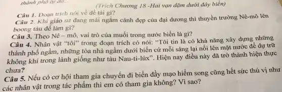 (Trích Chương 18 -Hai vạn dặm dưới đáy biển)
Câu 1. Đoạn trích nói về đề tài gì?
thành phố tự do...
Câu 2. Khi giáo sư đang mải ngắm cảnh đẹp của đại dương thì thuyền trưởng Nê-mô lên
boong tàu để làm gì?
Câu 3. Theo Nê - mô, vai trò của muối trong nước biển là gì?
Câu 4. Nhân vật "tôi" trong đoạn trích có nói: "Tôi tin là có khả nǎng xây dựng
thành phố ngầm , những tòa nhà ngâm dưới biển cứ môi sáng lại nổi lên mặt nước đê
không khí trong lành giống như tàu Nau-ti-lúx". Hiện nay điều này đã trở thành hiện thực
chưa?
Câu 5. Nếu có cơ hội tham gia chuyến đi biển đầy mạo hiểm song cũng hết sức thú vị như
các nhân vật trong tác phẩm thì em có tham gia không Vì sao?