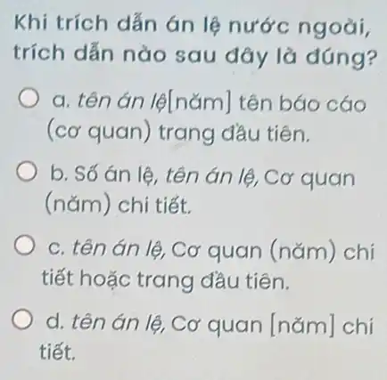 trích dẫn nào sau đây là đúng?
a. tên án lệ[nǎm]tên báo cáo
(cơ quan) trang đầu tiên.
b. Số án lệ , tên án lệ, Cơ quan
(nǎm) chi tiết.
c. tên án lệ . Cơ quan (nǎm ) chi
tiết hoặc trang đầu tiên.
d. tên án lệ Cơ quan [nǎm]chi
tiết.