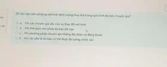 trả
câu
29. Khi nào nên sử dụng mô hình định lượng thay thế trong quá trình dự báo chuyên gia?
a. Khi các chuyên gia yêu cầu sự thay đổi mô hình
b. Khi thời gian cho phép dự báo dài han
c. Khi phương pháp chuyên gia không đạt được sự đồng thuận
d. Khi các yếu tố dự báo có thể được đo lường chính xác