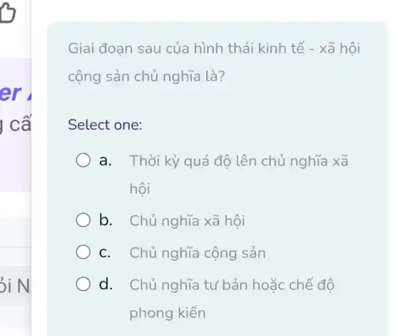 tr
I ca
3i N
Giai đoan sau của hình thái kinh tế : - xã hội
cộng sản chủ nghĩa là?
Select one:
a. Thời kỳ quá độ lên chủ nghĩa xa
hôi
b. Chủ nghĩa xã hội
c. Chủ nghĩa cộng sản
d. Chủ nghĩa tư bản hoặc chế độ
phong kiến