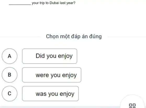 __ your trip to Dubai last year?
Chọn một đáp án đúng
A A
Did you enjoy
B B
were you enjoy
A
C
was you enjoy