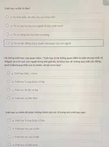 . Triết học ra đời từ đâu?
a. Từ thực tiền do nhu cầu của thực tiền
b. Từ sự suy tư của con người về bản thân mình
c. Từ sự sáng tạo của nhà tư tưởng
d. Từ sự vận động của ý muốn chủ quan của con người
Hệ thổng triết học nào quan niệm: "Triết học là hệ thống quan điểm lý luận chung nhất về
thếgiới và vị trí con con người trong thể giới đó, là khoa học về những quy luật vận động,
phát triểnchung nhất của tự nhiên, xã hội và tư duy"
a. Triết học Mác - Lênin
b. Triết học Trung Quốc Cổ đại
c. Triết học Ấn Độ cổ đại
d. Triết học cổ điển Đức
Triết học tự nhiên đã được những thành tựu rực rõ trong nền triết học nào?
a. Triết học Trung Quốc Cổ đại
b. Triết học Hy Lạp cổ đại
c. Triết học Hy Lạp cổ đại
d. Triết học cổ điển Đức