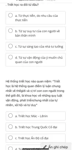 . Triết học ra đời từ đâu?
a. Từ thực tiễn , do nhu cầu của
thực tiễn
b. Từ sự suy tư của con người về
bản thân mình
c. Từ sự sáng tạo của nhà tư tưởng
d. Từ sự vận động của ý muốn chủ
quan của con người
Hệ thống triết học nào quan niệm: "Triết
học là hệ thống quan điểm lý luận chung
nhất về thếgiới và vị trí con con người trong
thể giới đó, là khoa học về những quy luật
vận động, phát triểnchung nhất của tự
nhiên, xã hội và tư duy"
a. Triết học Mác - Lênin
b. Triết học Trung Quốc Cổ đại
c. Triết học Ấn Độ cổ đại
d. Tri
Ẩn ghi chép