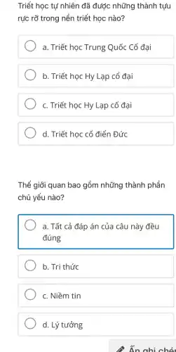 Triết học tự nhiên đã được những thành tưu
rực rỡ trong nền triết học nào?
a. Triết học Trung Quốc Cổ đại
b. Triết học Hy Lạp cổ đại
c. Triết học Hy Lạp cổ đại
d. Triết học cổ điển Đức
Thể giới quan bao gồm những thành phần
chủ yếu nào?
a. Tất cả đáp án của câu này đều
đúng
b. Tri thức
c. Niềm tin
d. Lý tưởng