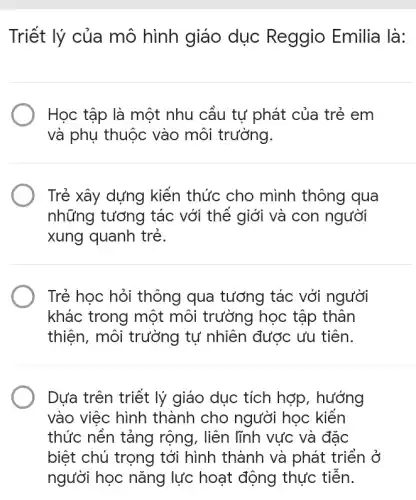 Triết lý của mô hình giáo dục Reggio Emilia là:
Học tập là một nhu cầu tự phát của trẻ em
và phụ thuộc vào môi trường.
Trẻ xây dựng kiến thức cho mình thông qua
những tương tác với thế giới và con người
xung quanh trẻ.
Trẻ học hỏi thông qua tương tác với người
khác trong một môi trưởng học tập thân
thiện, môi trường tự nhiên được ưu tiên.
Dựa trên triết lý giáo dục tích hợp , hưởng
vào việc hình thành cho người học kiến
thức nền tảng rộng, liên lĩnh vực và đặc