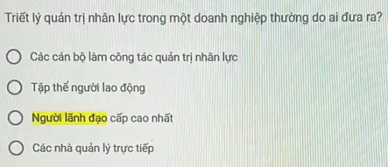 Triết lý quản trị nhân lực trong một doanh nghiệp thường do ai đưa ra?
Các cán bô làm công tác quản trị nhân lưc
Tập thế người lao động
Người lãnh đạo cấp cao nhất
Các nhà quản lý trực tiếp