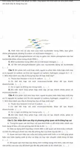 trên cùng một mạch của phan	bret n
xét dưới đây là đúng hay sai
A. Hình trên mô tả cầu trúc của một nucleotide trong DNA bao gồm
nhóm phosphate, đường 5 carbon và một base nitrogen (ldots ldots )
B. Liên kết phosphodiester chỉ xảy ra giữa các nhóm phosphate của hai
nucleotide khác nhau trong chuổi DNA(ldots ldots )
C. Mồi nucleotide trong DNA chi có một base nitrogen. (ldots )
D. số liên kết phosphodiester giữa các nucleotide bãng số nucleotide
(...) )
Câu 3: Khi phân tích một hợp chất,người ta phát hiện thấy hợp chất này
có 6 nguyên tử carbon và ti lệ các nguyên tử carbon,hydrogen, oxygen là 1:2
1. Mỗi nhân định sau đây là Đúng hay Sai về hợp chất này?
A. Thuộc loại hexose vì nó có 6 carbon. (ldots ldots )
B.Có thể kết hợp với một monos accharide khác để tạo thành
disaccharide. (ldots ldots )
C. Có vị ngọt và không tan trong nướC. (ldots )
D.Khi tiến hành thủy phân hợp chất này sẽ tạo thành nhiều phân tử
monosaccharide. (ldots )
Câu 4: Khi phân tích một hợp chất, người ta phát hiện thấy hợp chất này
cỏ 12 nguyên tử carbon và tỉ lệ các nguyên tử carbon hydrogen, oxygen là 1:2:
1. Mỗi nhận định sau đây là Đúng hay Sai về hợp chất này?
E. Thuộc loại hexose vì nó có 6 carbon. (ldots ldots )
F.Có thế kết hợp với một monosaccharide khác đế tạo thành
disaccharide. (ldots ldots )
G. Có vị ngọt và không tan trong nướC. (ldots ldots )
H. Khi tiến hành thủy phân hợp chất này sẽ tạo thành nhiều phân tử
monosaccharide. (ldots ldots )
Câu 5. Các nhận định sau đây về phương pháp quan sát là đúng hay sai
A. Trong khi quan sát mô thực vật qua kinh hiển vi, đế nhận diện chính xác
hình dạng tế bào chi cần phóng đại tối đa là đủ. (ldots )
B. Việc sử dụng kính lúp thay vi kinh hiến vi để quan sát một mẫu vi khuẩn
có thế cho kết quả chính xác nếu độ phòng đại của kinh lúp đủ lớn (ldots )
C. Quan sát trực tiếp các mẫu mô sống dưới kính hiển vi có thể giúp phát
hiện các hiện tượng sinh lý như co bóp cơ hay vận chuyến chất trong tế bào
(ldots ldots )
D. Khiquan sát một loại cây đang sinh trưởng trong nhà kính, việc chidưa
vào chiều cao của cây để đánh giá tốc độ phát triển là đủ chính xáC. (ldots ldots )