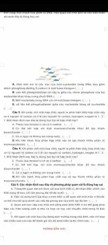 trên cùng một mạch của phân tử DNA. Hãy inh an h và c hoble etnna in
xét dưới đây là đúng hay sai
A. Hình trên mô tả cầu trúc của một nucleotide trong DNA , bao gồm
nhóm phosphate, đường 5 carbon và một base nitrogen (ldots ldots )
B. Liên kết phosphodiester chỉ xảy ra giữa các nhóm phosphate của hai
nucleotide khác nhau trong chuổi DNA (ldots ldots )
C. Mỗi nucleotide trong DNA chi có một base nitrogen. (ldots ldots )
D. số liên kết phosphodiester giữa các nucleotide bãng số nucleotide
Câu 3: Khi phân tích một hợp chất, người ta phát hiện thấy hợp chất này
có 6 nguyên tử carbon và ti lệ các nguyên tử carbon hydrogen, oxygen là 1:2:
1. Mỗi nhận định sau đáy là Đúng hay Sai về hợp chất này?
A. Thuộc loại hexose vi nó có 6 carbon. (ldots ldots )
B.Có thể kết hợp với một monosaccharide khác để tạo thành
disaccharide. (ldots ldots )
C. Có vị ngọt và không tan trong nướC. (ldots )
D.Khi tiến hành thủy phân hợp chất này sẽ tạo thành nhiều phân tử
monosaccharide. (ldots )
Câu 4: Khi phân tích một hợp chất,người ta phát hiện thấy hợp chất này
có 12 nguyên tứ carbon và ti lệ các nguyên tử carbon,hydrogen, oxygen là 1:2:
1. Mỗi nhận định sau đây là Đúng hay Sai về hợp chấ này?
E. Thuộc loại hexose vi nó có 6 carbon. (ldots ldots )
F.Có thế kết hợp với một monosaccharide khác để tạo thành
disaccharide. (ldots ldots )
G. Có vị ngọt và không tan trong nướC. (ldots )
H. Khi tiến hành thủy phân hợp chất này sẽ tạo thành nhiều phần tử
monosaccharide: (ldots )
Câu 5. Các nhận định sau đây về phương pháp quan sát là đúng hay sai
A. Trong khi quan sát mô thực vật qua kinh hiến vi, đế nhận diện chính xác
hình dạng tế bào chi cần phóng đại tối đa là đủ. (ldots )
B. Việc sử dụng kính lúp thay vi kính hiến vi để quan sát một mẫu vi khuẩn
có thế cho kết quả chính xác nếu độ phòng đại của kính lúp đủ lớn (ldots )
C. Quan sát trực tiếp các mẫu mô sống dưới kính hiển vi có thể giúp phát
hiện các hiện tượng sinh lý như co bóp cơ hay vận chuyến chất trong tế bào
(ldots ldots )
D. Khiquan sát một loại cây đang sinh trưởng trong nhà kính, việc chidưa
vào chiều cao của cây để đánh giá tốc độ phát triển là đủ chính xáC. (ldots ldots )
HƯỜNG DÂN GIÁI