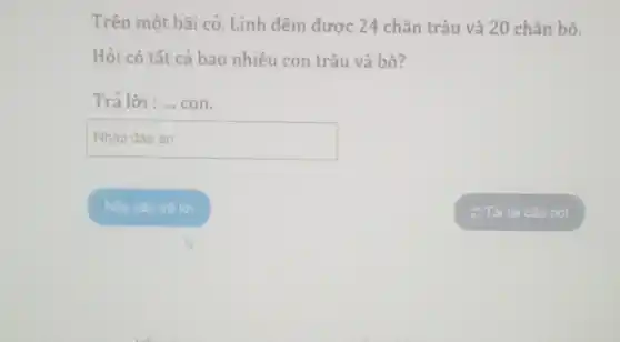 Trên một bãi cỏ , Linh đếm được 24 chân trâu và 20 chân bò.
Hỏi có tất cả bao nhiêu con trâu và bò?
Trả lời : __ con.
square