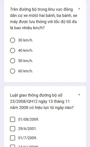 Trên đường bộ trong khu vực đông
dân cư xe môtô hai bánh . ba bánh , xe
máy được lưu thông với tốc đô tối đa
là bao nhiêu km/h ?
30km/h
40km/h
50km/h
60km/h
Luật giao thông đường bô số
23/2008/QH12 ngày 13 tháng 11
nǎm 2008 có hiệu lực từ ngày nào?
01/08/2009
29/6/2001
01/7/2009
12/11/2000