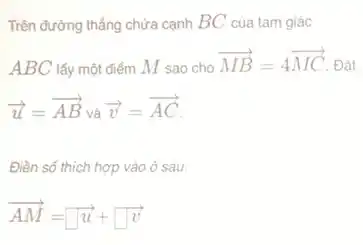 Trên đường thẳng chứa cạnh BC của tam giác
ABC lấy một điểm M sao cho
overrightarrow (MB)=4overrightarrow (MC) Đặt
overrightarrow (u)=overrightarrow (AB) và overrightarrow (v)=overrightarrow (AC)
Điền số thích hợp vào ô sau:
overrightarrow (AM)=sqrt (u)+square overrightarrow (v)