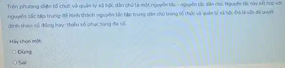 Trên phương diện tổ chức và quản lý xã hội, dân chủ là một nguyên tắc - nguyên.tắc dân chủ Nguyên tắc này kết hợp với
nguyên tắc tập trung để hình thành nguyên tắc tập trung dân chủ trong tổ chức và quản lý xã hội. Đó là vấn đề quyết
định theo số đông hay; thiểu số phục tùng đa số.
Hãy chọn một:
Đúng
Sai